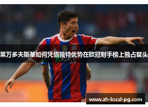 莱万多夫斯基如何凭借独特优势在欧冠射手榜上独占鳌头 莱万多夫斯基如何凭借独特优势在欧冠射手榜上独占鳌头