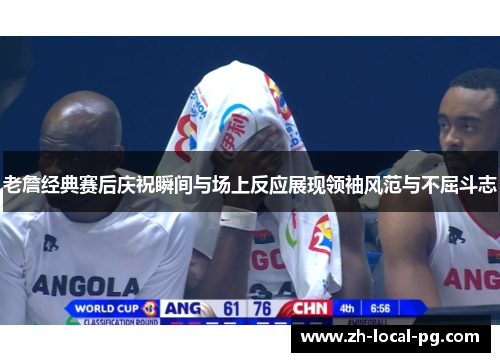 老詹经典赛后庆祝瞬间与场上反应展现领袖风范与不屈斗志