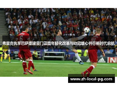 弗里克执掌巴萨重建豪门蓝图年轻化改革与欧冠雄心并行新时代启航 弗里克执掌巴萨重建豪门蓝图年轻化改革与欧冠雄心并行新时代启航