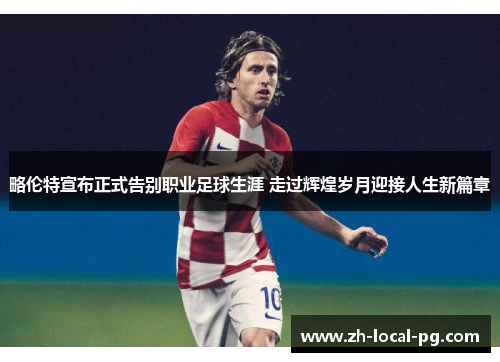 略伦特宣布正式告别职业足球生涯 走过辉煌岁月迎接人生新篇章