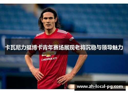 卡瓦尼力挺博卡青年赛场展现老将沉稳与领导魅力